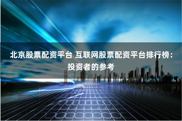 北京股票配资平台 互联网股票配资平台排行榜：投资者的参考