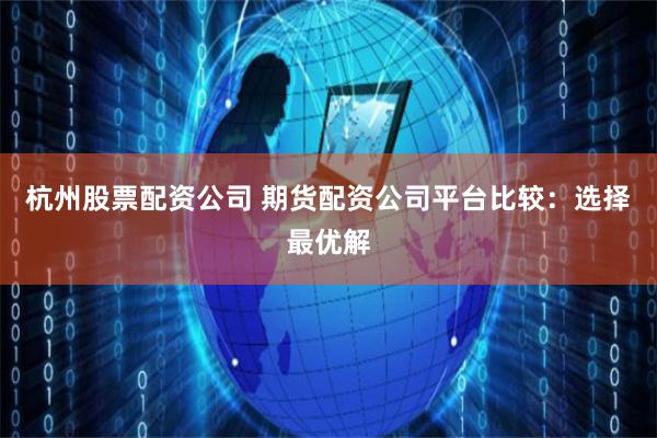 杭州股票配资公司 期货配资公司平台比较：选择最优解