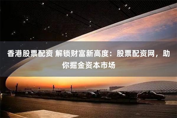 香港股票配资 解锁财富新高度：股票配资网，助你掘金资本市场