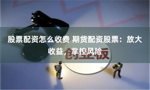 股票配资怎么收费 期货配资股票：放大收益，掌控风险