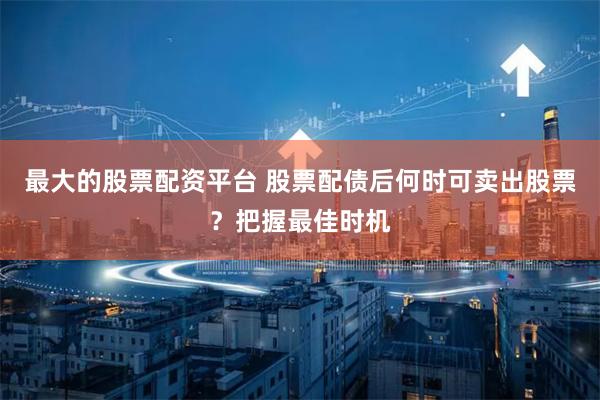 最大的股票配资平台 股票配债后何时可卖出股票？把握最佳时机