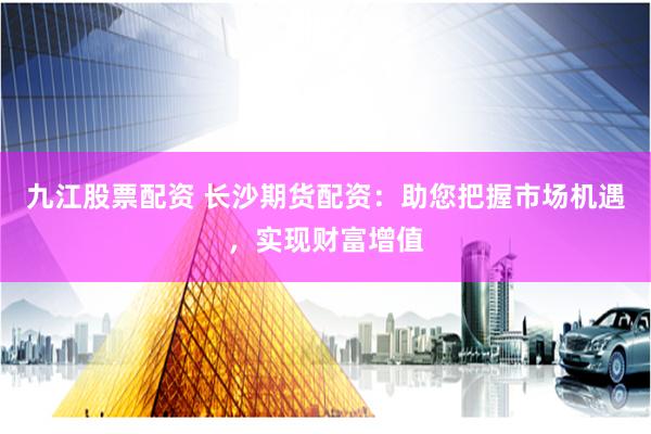九江股票配资 长沙期货配资：助您把握市场机遇，实现财富增值