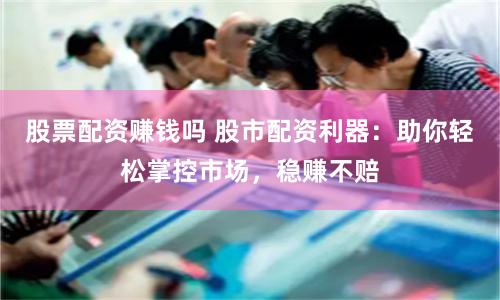 股票配资赚钱吗 股市配资利器：助你轻松掌控市场，稳赚不赔