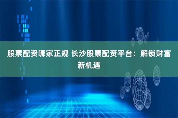 股票配资哪家正规 长沙股票配资平台：解锁财富新机遇