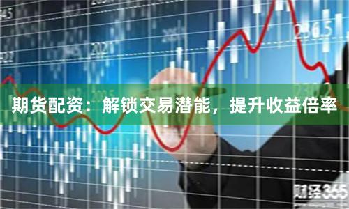 期货配资:解锁交易潜能,提升收益倍率