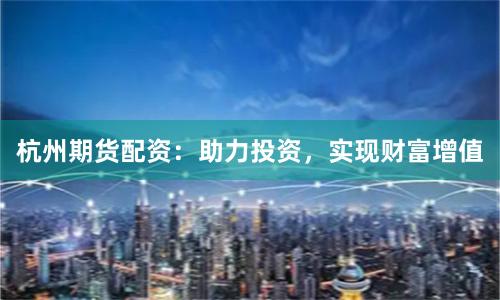 杭州期货配资：助力投资，实现财富增值